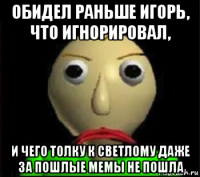 обидел раньше игорь, что игнорировал, и чего толку к светлому даже за пошлые мемы не пошла