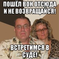 пошёл вон отсюда и не возвращайся! встретимся в суде!