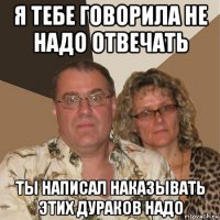 я тебе говорила не надо отвечать ты написал наказывать этих дураков надо