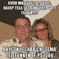 купи мидбасс 6.5 тыс. нахер тебе целый центр за 2 тыщи!!!? акустическая система telefunken tf-ps2206