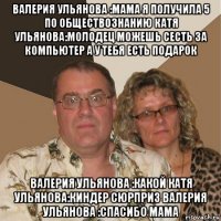 валерия ульянова :мама я получила 5 по обществознанию катя ульянова:молодец можешь сесть за компьютер а у тебя есть подарок валерия ульянова :какой катя ульянова:киндер сюрприз валерия ульянова :спасибо мама