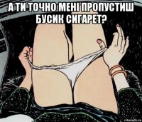 а ти точно мені пропустиш бусик сигарет? 