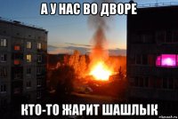 а у нас во дворе кто-то жарит шашлык