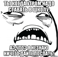 ты когда утром надо ставать в школу: а? что? я незнаю ничего дайте поспать!