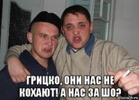  грицко, они нас не кохают! а нас за шо?