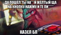 да пошёл ты на***й жёлтый ща на кнопку нажму и те пи***** казел бл***