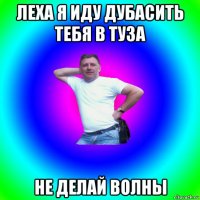 леха я иду дубасить тебя в туза не делай волны