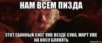 нам всем пизда этот ебанный снег уже везде сука, март уже на носу бляяять