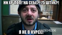 ни хр*поп!*на себе?! 75 штук?! я не в курсе!