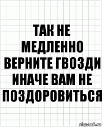 так не медленно верните гвозди иначе вам не поздоровиться