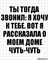 Ты тогда звонил: я хочу к тебе. Вот я рассказала о моем доме чуть-чуть