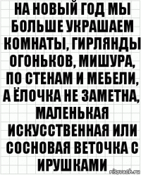 На новый год мы больше украшаем комнаты, гирлянды огоньков, мишура, по стенам и мебели, а ёлочка не заметна, маленькая искусственная или сосновая веточка с ирушками