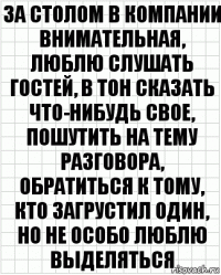 За столом в компании внимательная, люблю слушать гостей, в тон сказать что-нибудь свое, пошутить на тему разговора, обратиться к тому, кто загрустил один, но не особо люблю выделяться