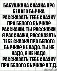 Бабушкина сказка про белого бычка. Рассказать тебе сказку про белого бычка? Расскажи. Ты расскажи, я расскажи, рассказать тебе сказку про белого бычка? Не надо. Ты не надо, я не надо, рассказать тебе сказку про белого бычка? И т.д.