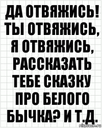 Да отвяжись! Ты отвяжись, я отвяжись, рассказать тебе сказку про белого бычка? И т.д.