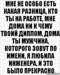 Мне не особо есть какая разница, кто ты на работе, мне дома ни к чему твоий диплом, дома ты мужчина, которого зовут по имени, я любила инженера, и это было прекрасно