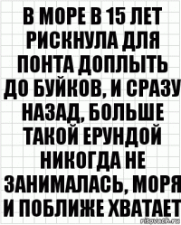 В море в 15 лет рискнула для понта доплыть до буйков, и сразу назад, больше такой ерундой никогда не занималась, моря и поближе хватает