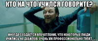 кто на что учился говорите? иногда создаётся впечатление, что некоторые люди учились на дебилов, очень уж профессионально тупят