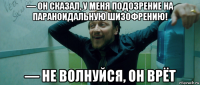 — он сказал, у меня подозрение на параноидальную шизофрению! — не волнуйся, он врёт