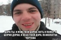  дура ты, и муж твой дурак, хоть и помер, и шурин дурак, и коза твоя дура, психопатка чёртова