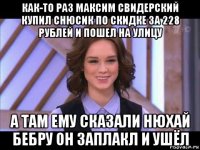 как-то раз максим свидерский купил снюсик по скидке за 228 рублей и пошел на улицу а там ему сказали нюхай бебру он заплакл и ушёл