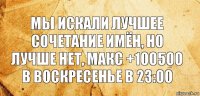 Мы искали лучшее сочетание имён, но лучше нет, макс +100500 в воскресенье в 23:00