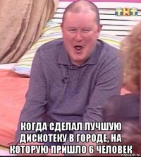  когда сделал лучшую дискотеку в городе, на которую пришло 6 человек