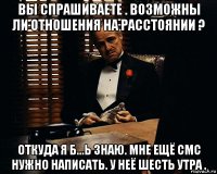 вы спрашиваете . возможны ли отношения на расстоянии ? откуда я б...ь знаю. мне ещё смс нужно написать. у неё шесть утра .