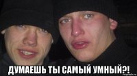  думаешь ты самый умный?!