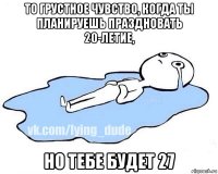 то грустное чувство, когда ты планируешь праздновать 20-летие, но тебе будет 27