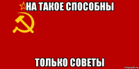 на такое способны только советы