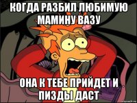 когда разбил любимую мамину вазу она к тебе прийдет и пизды даст