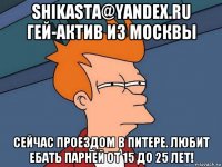 shikasta@yandex.ru гей-актив из москвы сейчас проездом в питере. любит ебать парней от 15 до 25 лет!