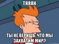 тяяяк ты не веришь, что мы захватим мир?