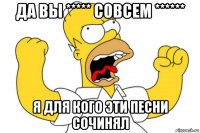 да вы ***** совсем ****** я для кого эти песни сочинял