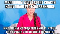 миллионы детей хотят спасти нашу планету от загрязнения. миллионы их родителей хотят, чтобы они начали это со своей комнаты