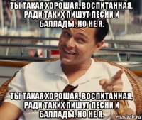 ты такая хорошая, воспитанная, ради таких пишут песни и баллады. но не я. ты такая хорошая, воспитанная, ради таких пишут песни и баллады. но не я.