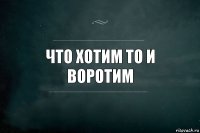 Что хотим то и воротим