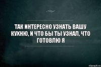 Так интересно узнать вашу кухню, и что бы ты узнал, что готовлю я