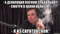 - а депиляция воском это больно? - смотря в какой области... - я из саратовской.