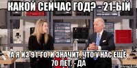 какой сейчас год? - 21-ый а я из 91-го. и значит, что у нас ещё 70 лет. - да