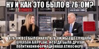 ну и как это было в 76-ом? в 76-ом всё было иначе. в 76-ом мы ещё слушали jefferson airpplane. и тогда была другая политикоинформационная атмосфера