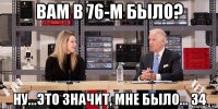 вам в 76-м было? ну...это значит, мне было... 34