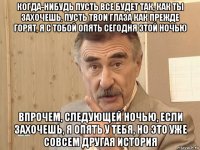 когда-нибудь пусть все будет так, как ты захочешь, пусть твои глаза как прежде горят, я с тобой опять сегодня этой ночью впрочем, следующей ночью, если захочешь, я опять у тебя, но это уже совсем другая история