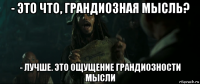 - это что, грандиозная мысль? - лучше. это ощущение грандиозности мысли