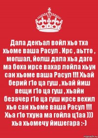 Дала декъал войл хьо тха хьоме ваша Расул . Ирс , аьтто , могшал, йолш дала хьа даго ма боха ирсе вахар лойла хьун сан хьоме ваша Расул !!! Хьай берий г1о ца гуш , хьай йиш вещи г1о ца гуш , хьайн безачер г1о ца гуш ирсе вехил хьо сан хьоме ваша Расул !!! Хьа г1о тхуна ма гойла ц1аа ))) хьа хьомечу йишегара :-)