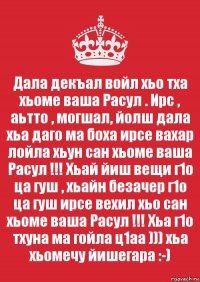 Дала декъал войл хьо тха хьоме ваша Расул . Ирс , аьтто , могшал, йолш дала хьа даго ма боха ирсе вахар лойла хьун сан хьоме ваша Расул !!! Хьай йиш вещи г1о ца гуш , хьайн безачер г1о ца гуш ирсе вехил хьо сан хьоме ваша Расул !!! Хьа г1о тхуна ма гойла ц1аа ))) хьа хьомечу йишегара :-)