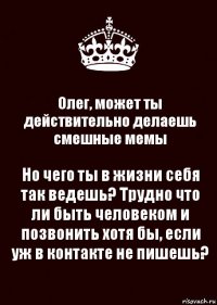 Олег, может ты действительно делаешь смешные мемы Но чего ты в жизни себя так ведешь? Трудно что ли быть человеком и позвонить хотя бы, если уж в контакте не пишешь?