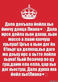 Дала декъала йойла хьо йинчу денца Лиана♥️ Дала ирсе дойла хьан дахар, хьан массо а лаам кхочуш хуьлуш! Цкъа а хьан дог йа б1аьрг ца делхош,хьа даго ма доьху ирс а аьтто лойла хьуна! Хьай безачер во цу гуш,даим ела елла, цар хьа дог хьостуш, Дала дукха яха йойл хьо!Лиана♥️