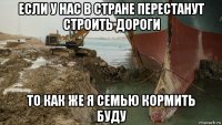 если у нас в стране перестанут строить дороги то как же я семью кормить буду